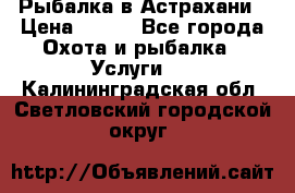 Рыбалка в Астрахани › Цена ­ 500 - Все города Охота и рыбалка » Услуги   . Калининградская обл.,Светловский городской округ 